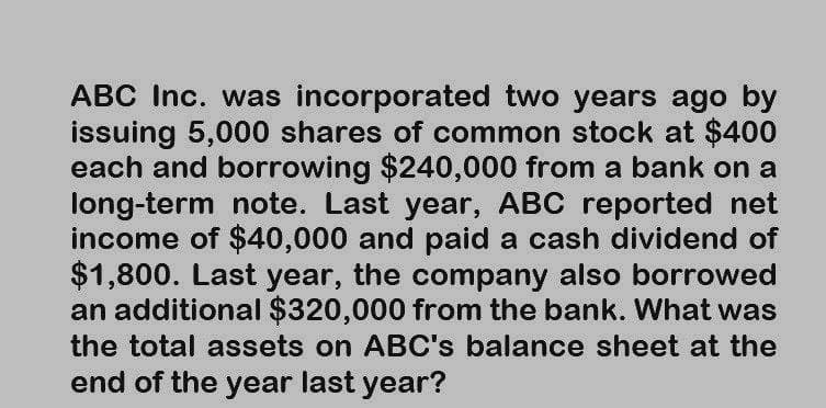 ABC Inc. was incorporated two years ago by
issuing 5,000 shares of common stock at $400
each and borrowing $240,000 from a bank on a
long-term note. Last year, ABC reported net
income of $40,000 and paid a cash dividend of
$1,800. Last year, the company also borrowed
an additional $320,000 from the bank. What was
the total assets on ABC's balance sheet at the
end of the year last year?