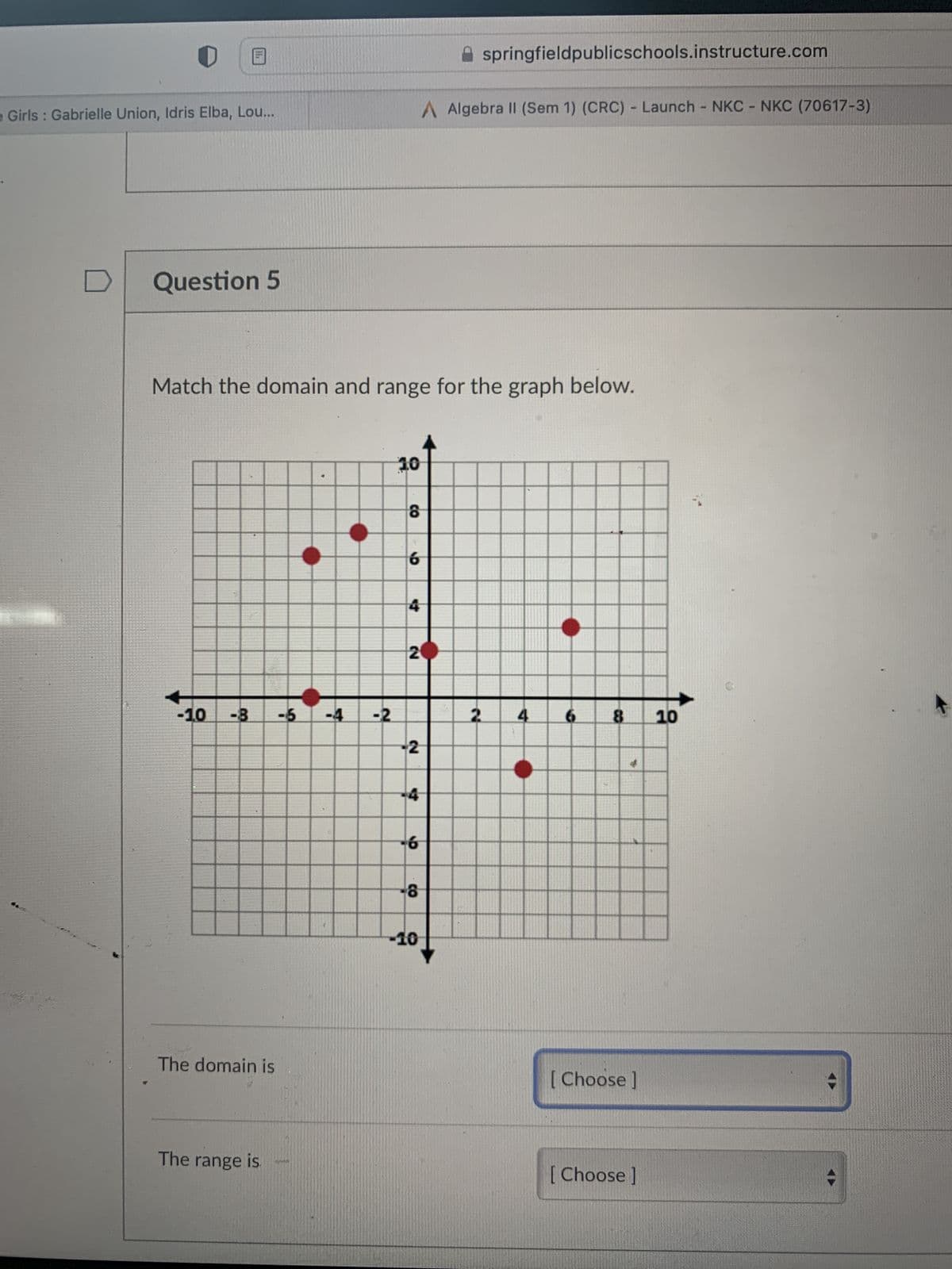 .
0
Girls: Gabrielle Union, Idris Elba, Lou...
D
Question 5
-1.0 -8 -6
Match the domain and range for the graph below.
The domain is
The range is
1749
-4 -2
10
CO
9
4
20
2
-4
-6
CO
Aspringfieldpublicschools.instructure.com
A Algebra II (Sem 1) (CRC) - Launch - NKC - NKC (70617-3)
-10
2
4
6
8 10
[Choose ]
[Choose ]