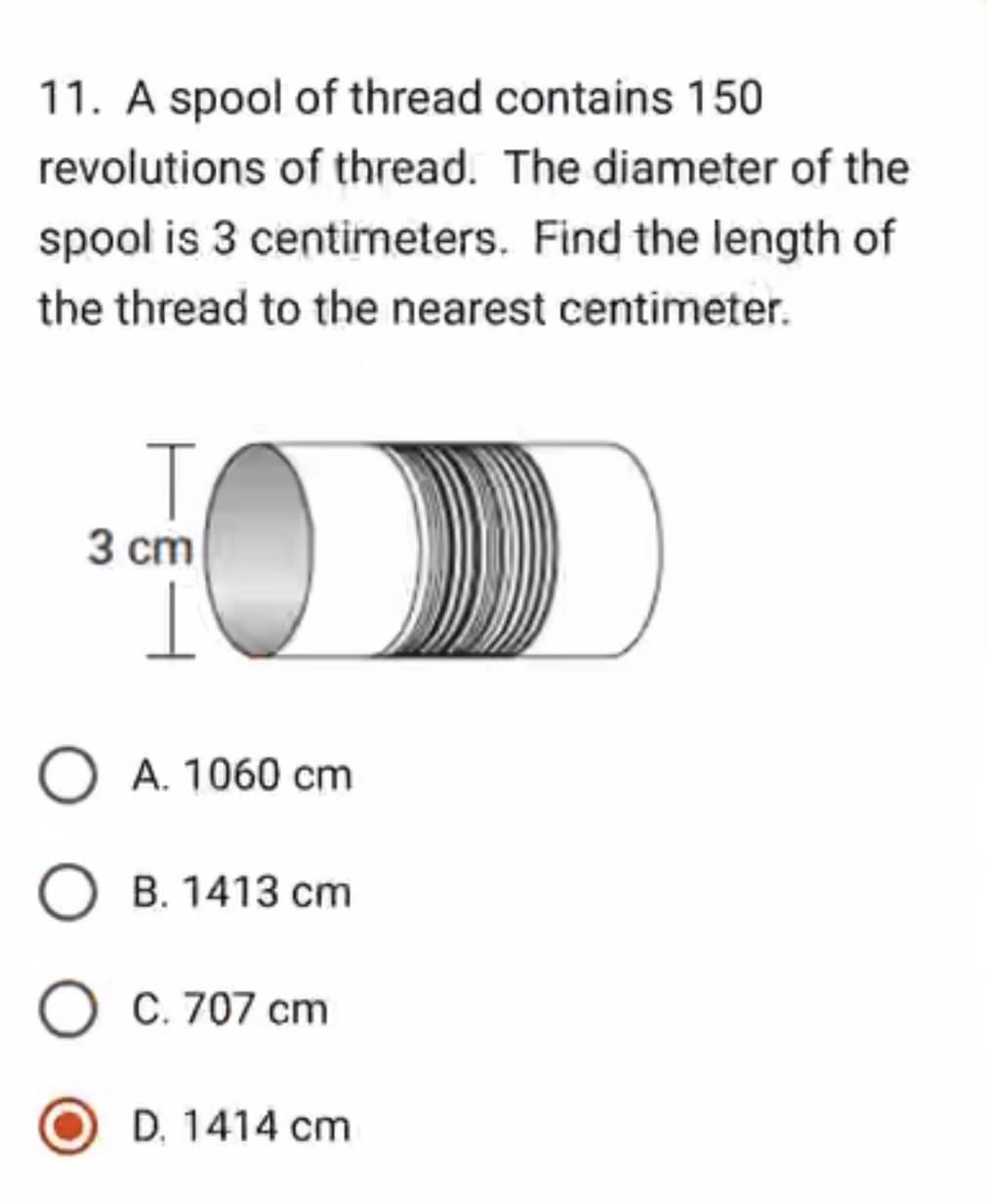 11. A spool of thread contains 150
revolutions of thread. The diameter of the
spool is 3 centimeters. Find the length of
the thread to the nearest centimeter.
T
3 cm
I
O A. 1060 cm
O B. 1413 cm
O C. 707 cm
D. 1414 cm