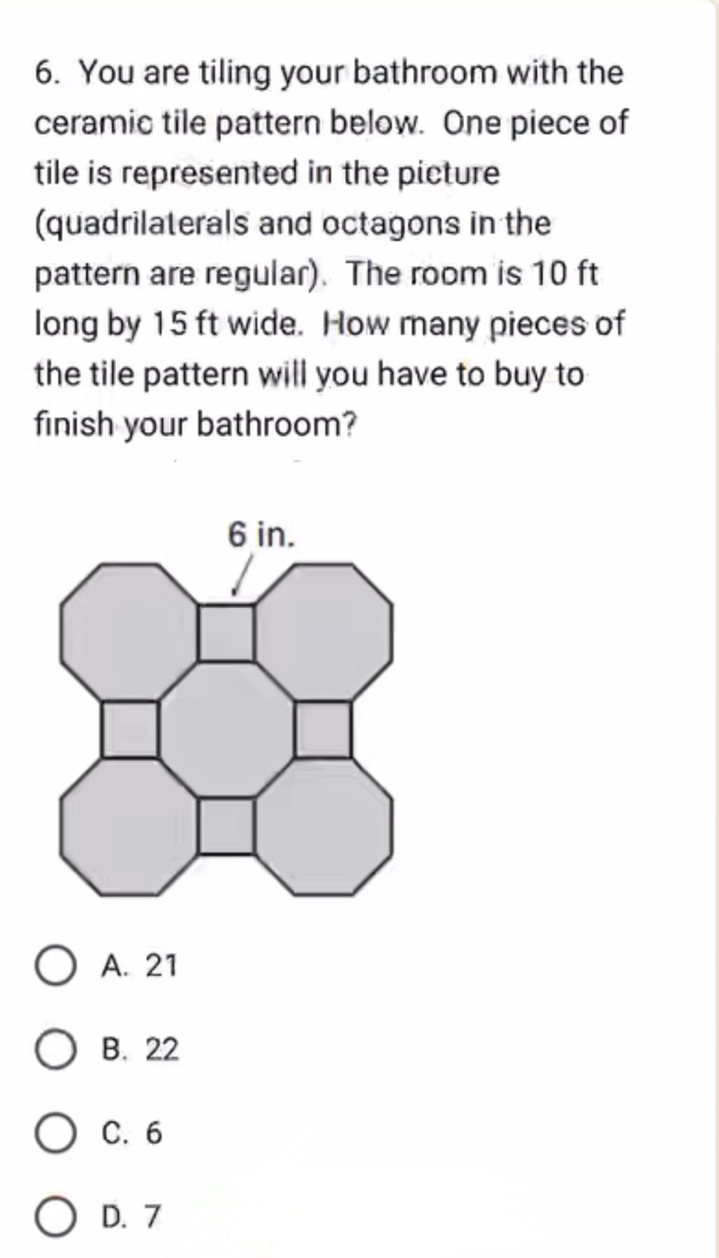 6. You are tiling your bathroom with the
ceramic tile pattern below. One piece of
tile is represented in the picture
(quadrilaterals and octagons in the
pattern are regular). The room is 10 ft
long by 15 ft wide. How many pieces of
the tile pattern will you have to buy to
finish your bathroom?
OA. 21
B. 22
O C. 6
O D. 7
6 in.