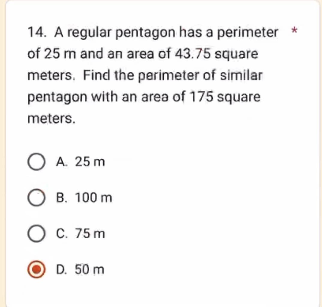 14. A regular pentagon has a perimeter *
of 25 m and an area of 43.75 square
meters. Find the perimeter of similar
pentagon with an area of 175 square
meters.
O A. 25 m
B. 100 m
O C. 75 m
D. 50 m