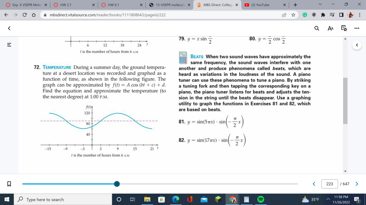 ←
<
lil
=
B
Exp. X VSEPR Molec X
→ C
HW 2.7
-15
mbsdirect.vitalsource.com/reader/books/1111808643/pageid/222
-9
Type here to search
72. TEMPERATURE During a summer day, the ground tempera-
ture at a desert location was recorded and graphed as a
function of time, as shown in the following figure. The
graph can be approximated by f(t) = A cos (bt + c) + d.
Find the equation and approximate the temperature (to
the nearest degree) at 1:00 P.M.
HW 6.1
6
12
18
t is the number of hours from 6 A.M.
f(t)*
120
80
40
-3
3
9
t is the number of hours from 6 A.M.
x 13-VSEPR molecula x
15
24 t
O 81
21 F
MBS Direct: College X
79. y = x sin
2
82. y sin(17x) sin
(-x)
²)
2
(2) YouTube
BEATS When two sound waves have approximately the
same frequency, the sound waves interfere with one
another and produce phenomena called beats, which are
heard as variations in the loudness of the sound. A piano
tuner can use these phenomena to tune a piano. By striking
a tuning fork and then tapping the corresponding key on a
piano, the piano tuner listens for beats and adjusts the ten-
sion in the string until the beats disappear. Use a graphing
utility to graph the functions in Exercises 81 and 82, which
are based on beats.
81. y sin(5mx) sin
80. y = cos
x +
☆
Q
<
35°F
ES
AA
223
P
WANT
<
/ 647 >
11:58 PM
11/26/2022
: