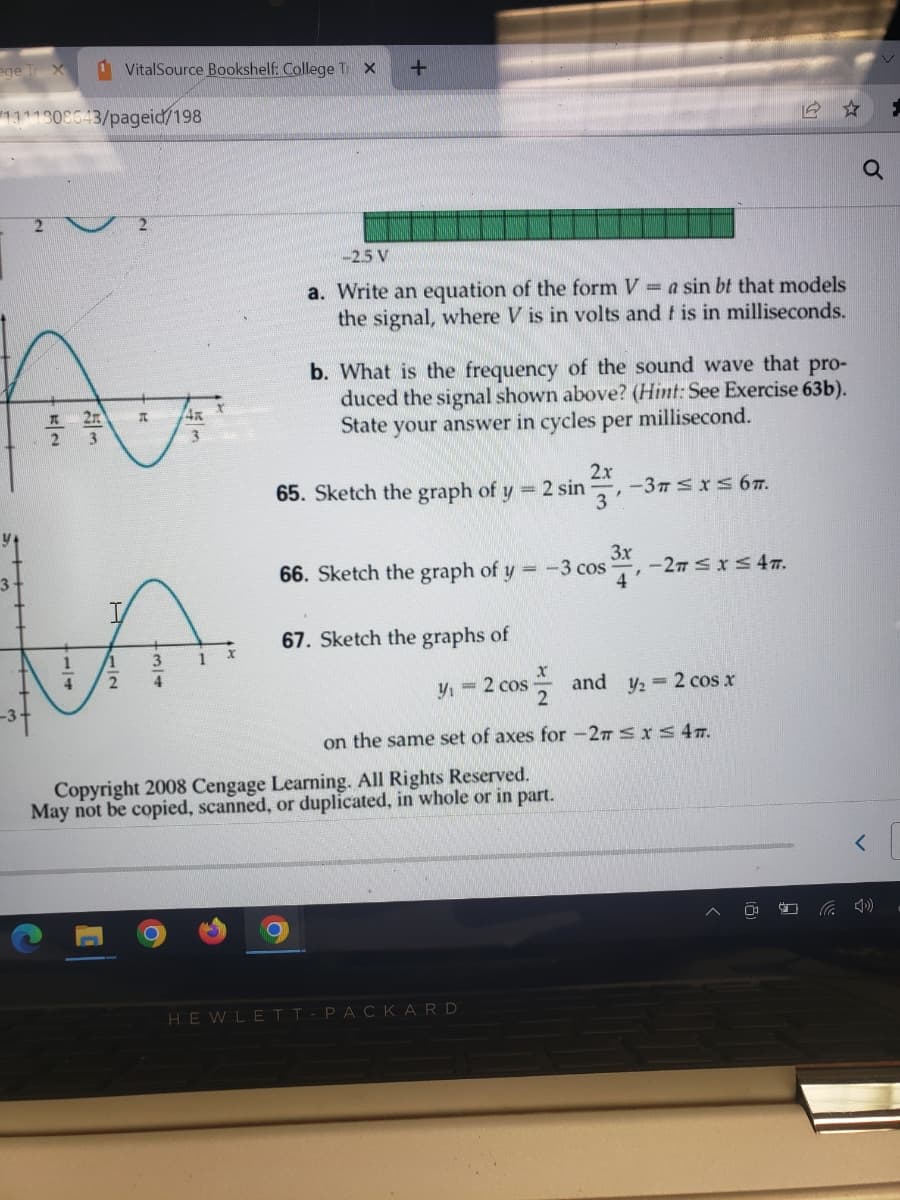 ege TX
1 VitalSource Bookshelf: College Tr X +
1111808643/pageid/198
A
x 2
3
3
3
Y
1
11
MA
1
4
2
4
-2.5 V
a. Write an equation of the form V = a sin bt that models
the signal, where V is in volts and f is in milliseconds.
b. What is the frequency of the sound wave that pro-
duced the signal shown above? (Hint: See Exercise 63b).
millisecond.
State your answer in cycles per
2x
65. Sketch the graph of y = 2 sin 3
3x
66. Sketch the graph of y =-3 cos
67. Sketch the graphs of
y₁ = 2 cos
-3T ≤ x ≤ 67.
Copyright 2008 Cengage Learning. All Rights Reserved.
May not be copied, scanned, or duplicated, in whole or in part.
x
and y₂ = 2 cos x
2
on the same set of axes for -2π ≤ x ≤ 47.
HEWLETT-PACKARD
-27 ≤ x ≤ 47.