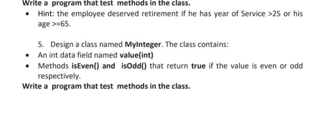 Write a program that test methods in the class.
Hint: the employee deserved retirement if he has year of Service >25 or his
age >=65.
5. Design a class named Mylnteger. The class contains:
An int data field named value(int)
Methods isEven() and isOdd(0 that return true if the value is even or odd
respectively.
Write a program that test methods in the class.
