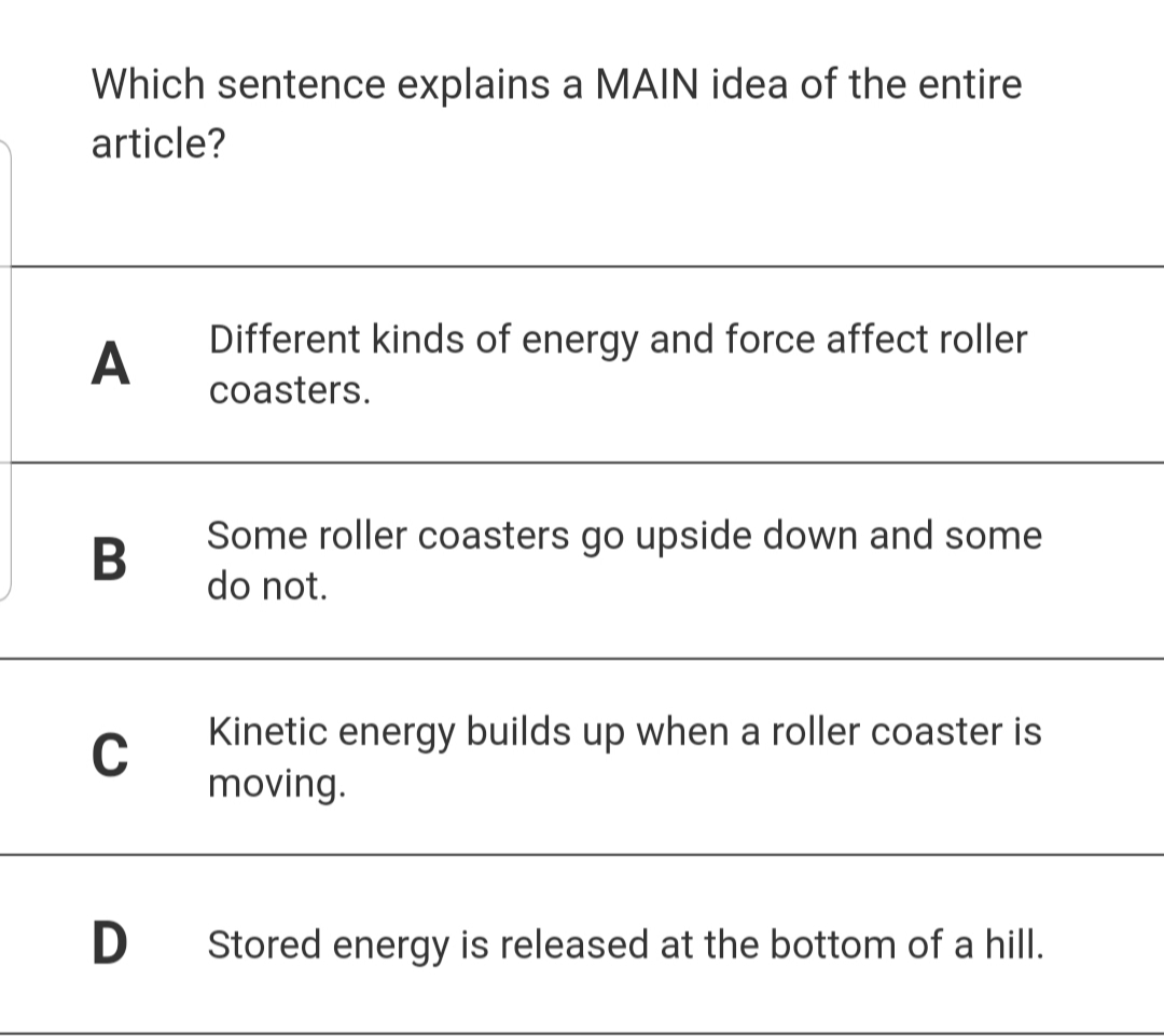 Which sentence explains a MAIN idea of the entire
article?
Different kinds of energy and force affect roller
A
coasters.
Some roller coasters go upside down and some
do not.
Kinetic energy builds up when a roller coaster is
C
moving.
D
Stored energy is released at the bottom of a hill.
