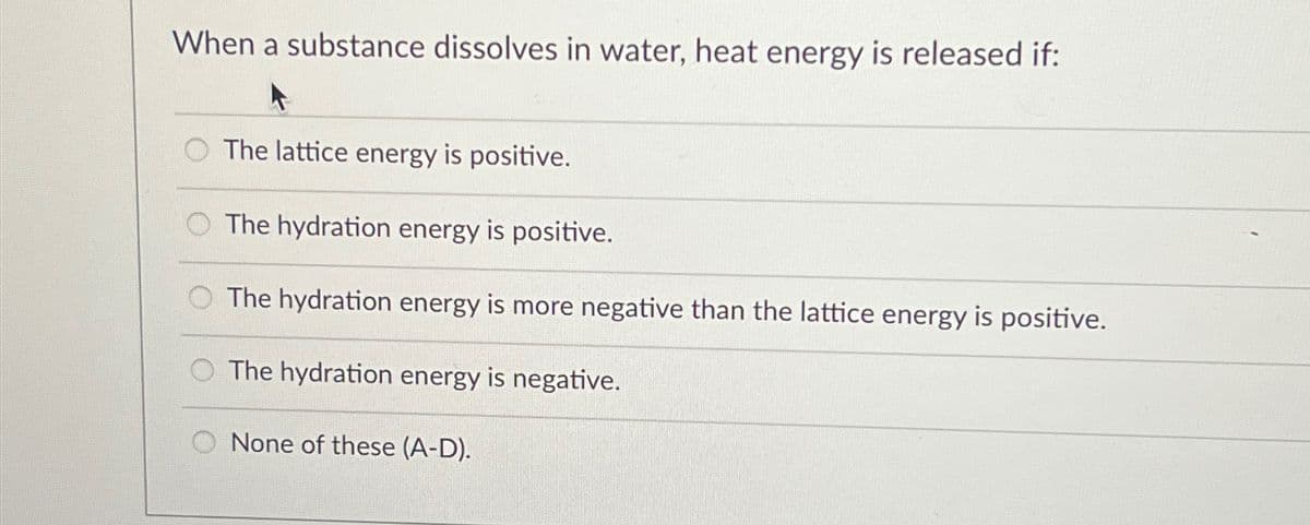 When a substance dissolves in water, heat energy is released if:
The lattice energy is positive.
The hydration energy is positive.
The hydration energy is more negative than the lattice energy is positive.
The hydration energy is negative.
None of these (A-D).