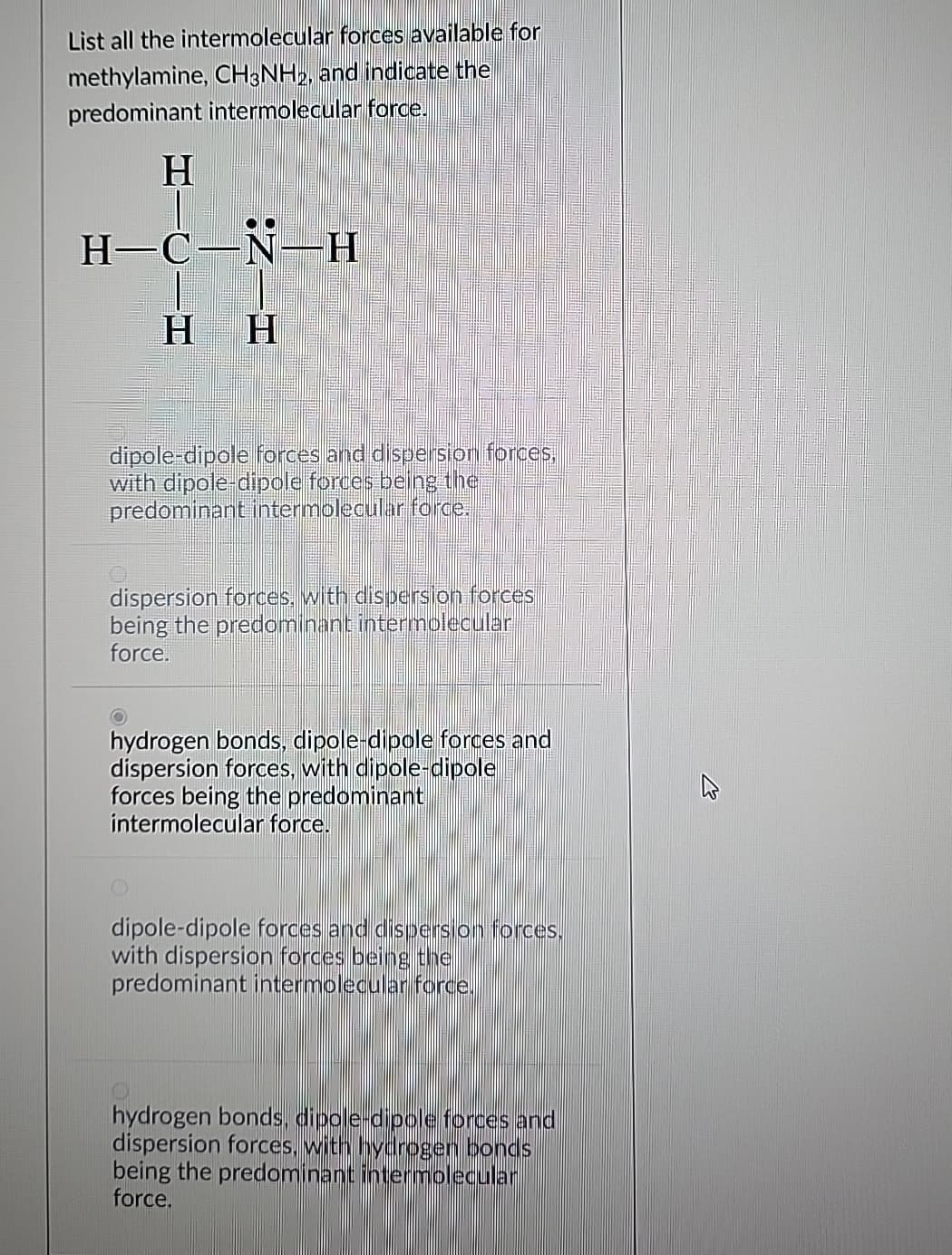 List all the intermolecular forces available for
methylamine, CH3NH2, and indicate the
predominant intermolecular force.
H
H-C-N-H Η
HH
dipole-dipole forces and dispersion forces,
with dipole-dipole forces being the
predominant intermolecular force.
dispersion forces, with dispersion forces
being the predominant intermolecular
force.
hydrogen bonds, dipole-dipole forces and
dispersion forces, with dipole-dipole
forces being the predominant
intermolecular force.
H
dipole-dipole forces and dispersion forces.
with dispersion forces being the
predominant intermolecular force.
hydrogen bonds, dipole-dipole forces and
dispersion forces, with hydrogen bonds
being the predominant intermolecular
force.