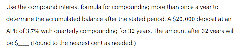 Use the compound interest formula for compounding more than once a year to
determine the accumulated balance after the stated period. A $20,000 deposit at an
APR of 3.7% with quarterly compounding for 32 years. The amount after 32 years will
be $_____ (Round to the nearest cent as needed.)