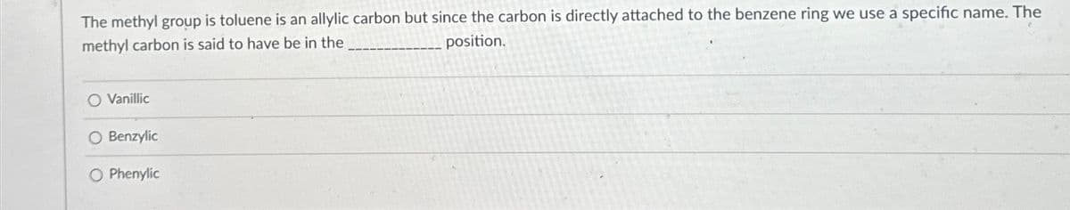 The methyl group is toluene is an allylic carbon but since the carbon is directly attached to the benzene ring we use a specific name. The
position.
methyl carbon is said to have be in the
Vanillic
O Benzylic
O Phenylic