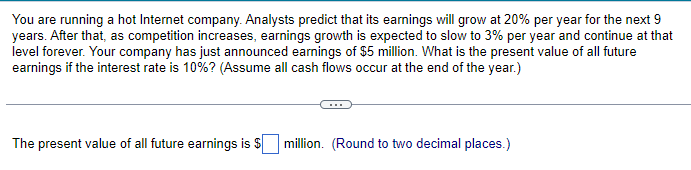 You are running a hot Internet company. Analysts predict that its earnings will grow at 20% per year for the next 9
years. After that, as competition increases, earnings growth is expected to slow to 3% per year and continue at that
level forever. Your company has just announced earnings of $5 million. What is the present value of all future
earnings if the interest rate is 10% ? (Assume all cash flows occur at the end of the year.)
The present value of all future earnings is $
million. (Round to two decimal places.)