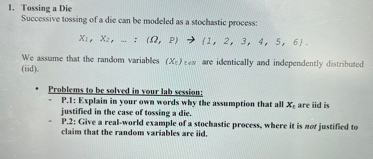 1. Tossing a Die
Successive tossing of a die can be modeled as a stochastic process:
X1, X2,
: (S2, P) → {1, 2, 3, 4, 5, 6}.
We assume that the random variables (Xt) teN are identically and independently distributed
(iid).
Problems to be solved in your lab session:
www
HIDH
P.1: Explain in your own words why the assumption that all X+ are iid is
justified in the case of tossing a die.
P.2: Give a real-world example of a stochastic process, where it is not justified to
claim that the random variables are iid.