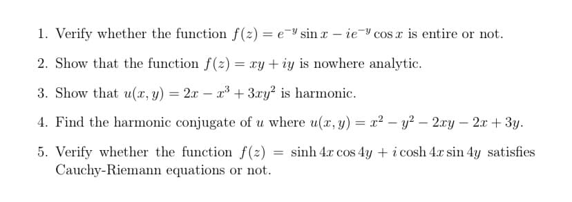 1. Verify whether the function f(z) = e-Y sin x – ie- cos x is entire or not.
%3D
2. Show that the function f (z) = xy + iy is nowhere analytic.
3. Show that u(x, y) = 2x – x3 + 3xy² is harmonic.
4. Find the harmonic conjugate of u where u(x, y) = x² – y? – 2xy – 2x + 3y.
-
-
-
= sinh 4x cos 4y + i cosh 4x sin 4y satisfies
5. Verify whether the function f(z)
Cauchy-Riemann equations or not.
