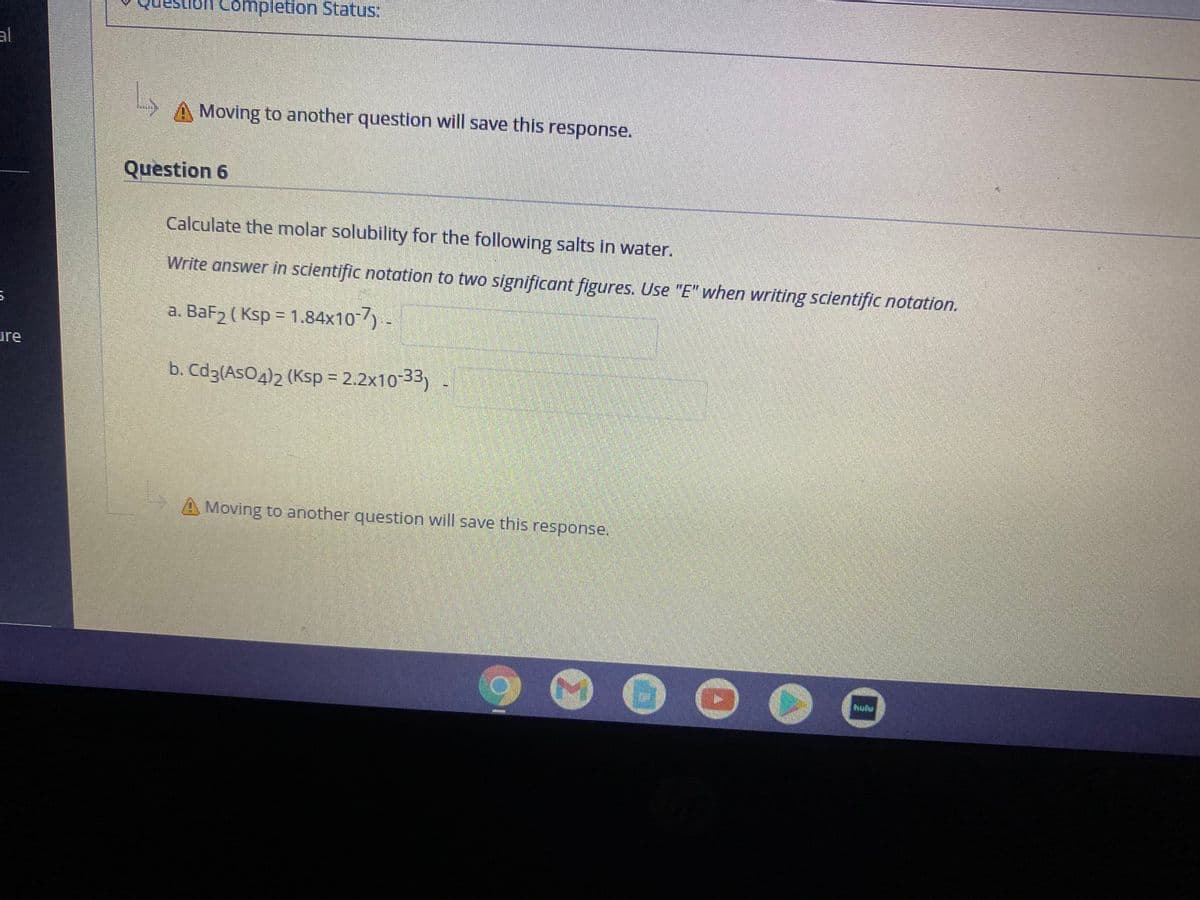 Completion Status:
al
Moving to another question will save this response.
Question 6
Calculate the molar solubility for the following salts in water.
Write answer in scientific notation to two significant figures. Use "E" when writing scientific notation.
a. BaF2 ( Ksp = 1.84x10)-
ure
b. Cd3(AsO4)2 (Ksp = 2.2x10-33) -
A Moving to another question will save this response.
hulu
