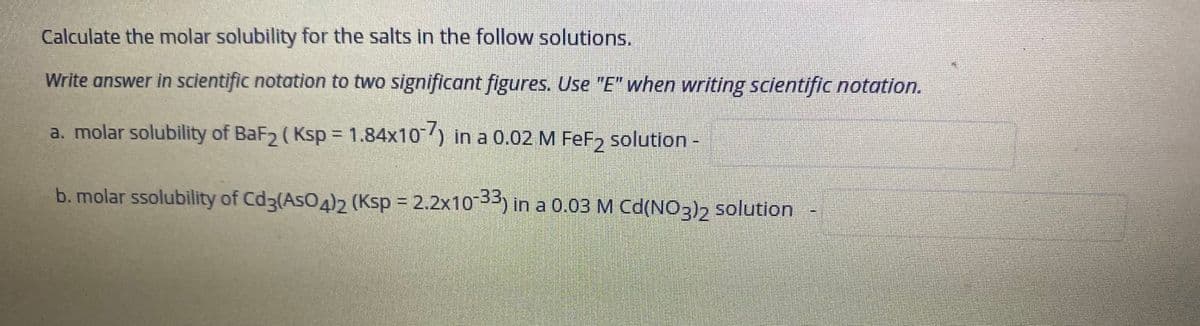 Calculate the molar solubility for the salts in the follow solutions.
Write answer in scientific notation to two significant figures. Use "E" when writing scientific notation.
a. molar solubility of BaF2 ( Ksp = 1.84x10) in a 0.02 M FeF, solution-
b. molar ssolubility of Cd3(AsO4)2 (Ksp = 2.2x1033) in a 0.03 M Cd(NO3)2 solution
