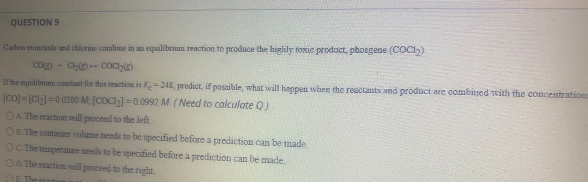 QUESTION 9
Carbon monoxide and chlorine combine in an equilibrium reaction to produce the highly toxic product, phosgene (COCI,)
CO(g) + Cl2) COCI))
If the equilibrium constant for this reaction is K 248, predict, if possible, what will happen when the reactants and product are combined with the concentrations
%3D
[CO] = [Cl] = 0.0200 M; [COC1]=0.0992 M (Need to calculate Q)
%3D
OA. The reaction will proceed to the left.
O B. The container volume needs to be specified before a prediction can be made,
OC The temperature needs to be specified before a prediction can be made.
O D. The reaction will proceed to the right.
O E, The reaction
