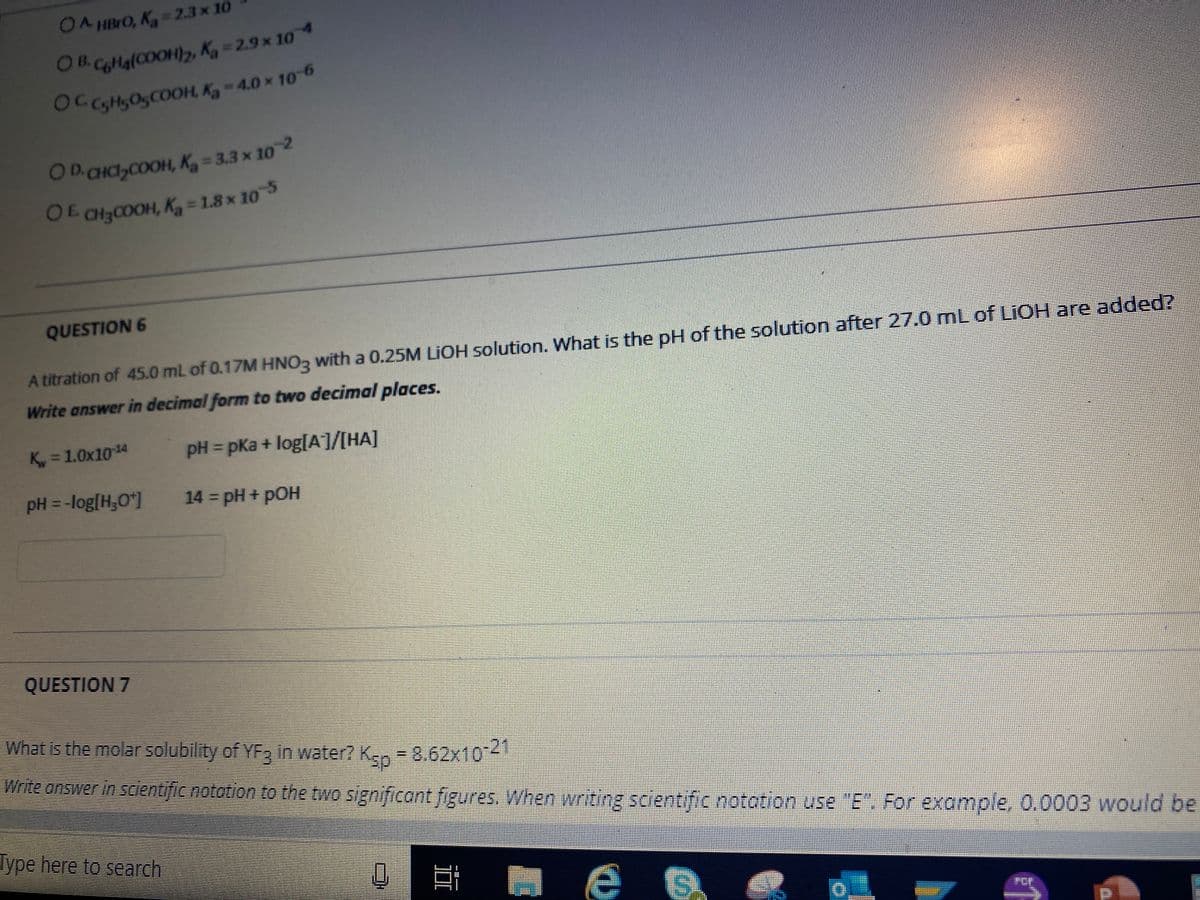 OA HBIO, K =2.3 x 10
OB.CoMa(COOH), K, = 2.9 × 104
OC sHSO5COOH, Ky - 4.0 × 10-6
OD.CHC,COOH, K, = 3.3 x 102
OE CH3C0OH, K = 1.8 x 105
QUESTION 6
A titration of 45.0 mL of 0.17M HNO3 with a 0.25M LIOH solution. What is the pH of the solution after 27.0 mL of LIOH are added?
Write answer in decimal form to two decimal places.
K, = 1.0x1014
pH = pKa+ log[A7/[HA]
pH = -log[H,O*|
14 = pH + pOH
QUESTION 7
What is the molar solubility of YF in water? Ken =8.62x104
Write onswer in scientific notation to the two significant figures. When writing scientific notation use "E". For example, 0.0003 would be
Type here to search
