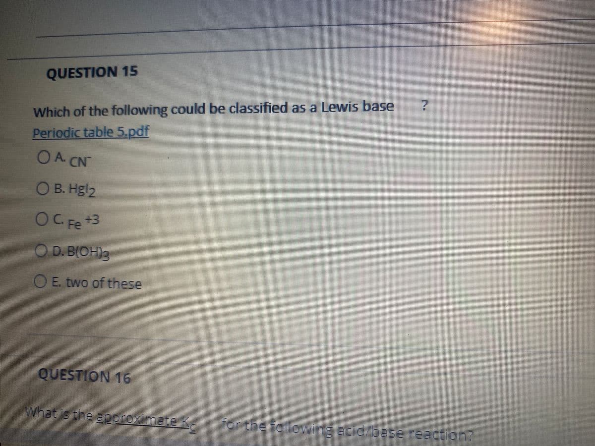 QUESTION 15
Which of the following could be classified as a Lewis base
Periodic table 5.pdf
OA CNT
O B. Hgl2
OC Fe
OD.B(OH)3
OE two of these
QUESTION 16
Whatis the aporoximateK
for the folowing.acid/base reaction?
icid/base.reaction?
