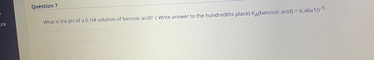 Question 7
ure
What is the pH of a 0.1M solution of benzoic acid? (Write answer to the hundredths place) KA(benzoic acid) = 6.46x10
