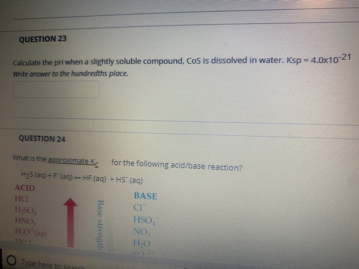 QUESTION 23
Calculate the pH when a slightly soluble compound, Co5 is dissolved in water, KsD- 4.0x104
Write answer to the hundredths place.
QUESTION 24
What is the approximate K
for the following acid/base reaction?
H2S (aq) + F (ac- HF (aq) +HS (ag)
ACID
HCL
11SO
HNO,
1100)
BASE
HSO,
NO.
110
O Type here to seardh
Base strengh
