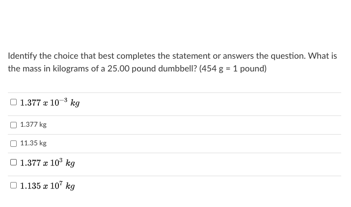 Identify the choice that best completes the statement or answers the question. What is
the mass in kilograms of a 25.00 pound dumbbell? (454 g = 1 pound)
O 1.377 x 10-3 kg
O 1.377 kg
11.35 kg
O 1.377 x 103 kg
O 1.135 x 107 kg
