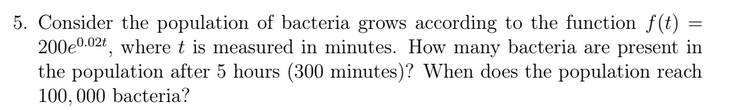 5. Consider the population of bacteria grows according to the function f(t)
200e0.02t, where t is measured in minutes. How many bacteria are present in
the population after 5 hours (300 minutes)? When does the population reach
100, 000 bacteria?
