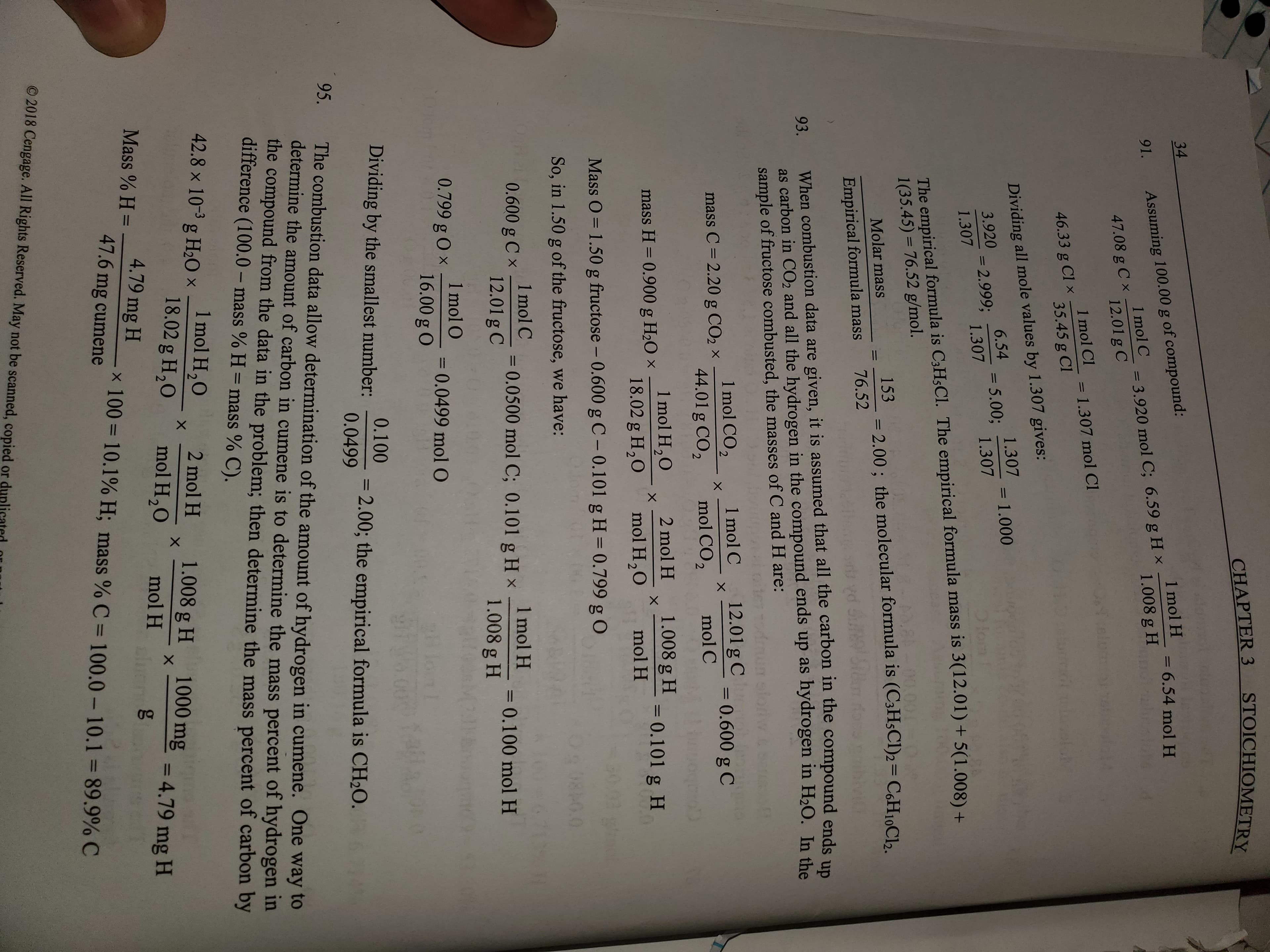 STOICHIOMETRY
CHAPTER 3
34
Assuming 100.00 g of compound:
1 mol C
1 mol H
= 6.54 mol H
91.
1.008 g H
3.920 mol C; 6.59 g H x
47.08 g 12.01 g C
1 mol Cl
= 1.307 mol CI
l1
46.33 g Cl35.45 g CI
Dividing all mole values by 1.307 gives:
6.54
3.920 2.999, 1.307
= 5.00. 1.301 1.000
1
lom
1.307
The empirical formula is C3H5CI. The empirical formula mass is 3(12.01) + 5(1.008) +
1(35.45) 76.52 g/mol.
2.00; the molecular formula is (C3H5CI)2= C6H10C 2
76.52
M.800.091
Molar mass
1
Empirical formula mass
When combustion data are given, it is assumed that all the carbon in the compound ends up
as carbon in CO2 and all the hydrogen in the compound ends up as hydrogen in H20. In the
sample of fructose combusted, the masses of C and H are:
93.
1 mol CO2
C = 2.20 g CO2 44.01 g CO2
1 mol C
12.01 g C0.600 g C
X
X
X
mol CO2
mol C
1.008 g H 0.101 g H
1 mol H2O
18.02 g H20
2 mol H
mass H 0.900 g H2O x
X
mol H2O
mol H
Mass O
1.50 g fructose - 0.600 gC- 0.101 g H = 0.799 g O
0.0
So, in 1.50 g of the fructose, we have:
1 mol C
0.600 g 12.01 g C
=0.0500 mol C; 0.101 g Hx molH
1.008 g H
= 0.100 mol H
0.799 g Ox 1mol O 0.0499 mol O
Dividing by the smallest number 0.1002.00; the empirical formula is CH2O.
0.0499
95.
The combustion data allow determination of the amount of hydrogen in cumene. One way to
determine the amount of carbon in cumene is to determine the mass percent of hydrogen in
the compound from the data in the problem; then determine the mass percent of carbon by
difference (100.0- mass % H mass % C).
1 mol H2O
18.02 g H20
42.8 x 10-3 g H20
2 mol H
1.008 g H
X
1000 mg
mol H20
4.79 mg H
mol H
Mass % H=
4.79 mg H
x100
47.6 mg cumene
10.1 % H; mass % C
100.0-10.1 = 89.9% C
2018 Cengage. All Rights Reserved. May not be scanned, copied or du
