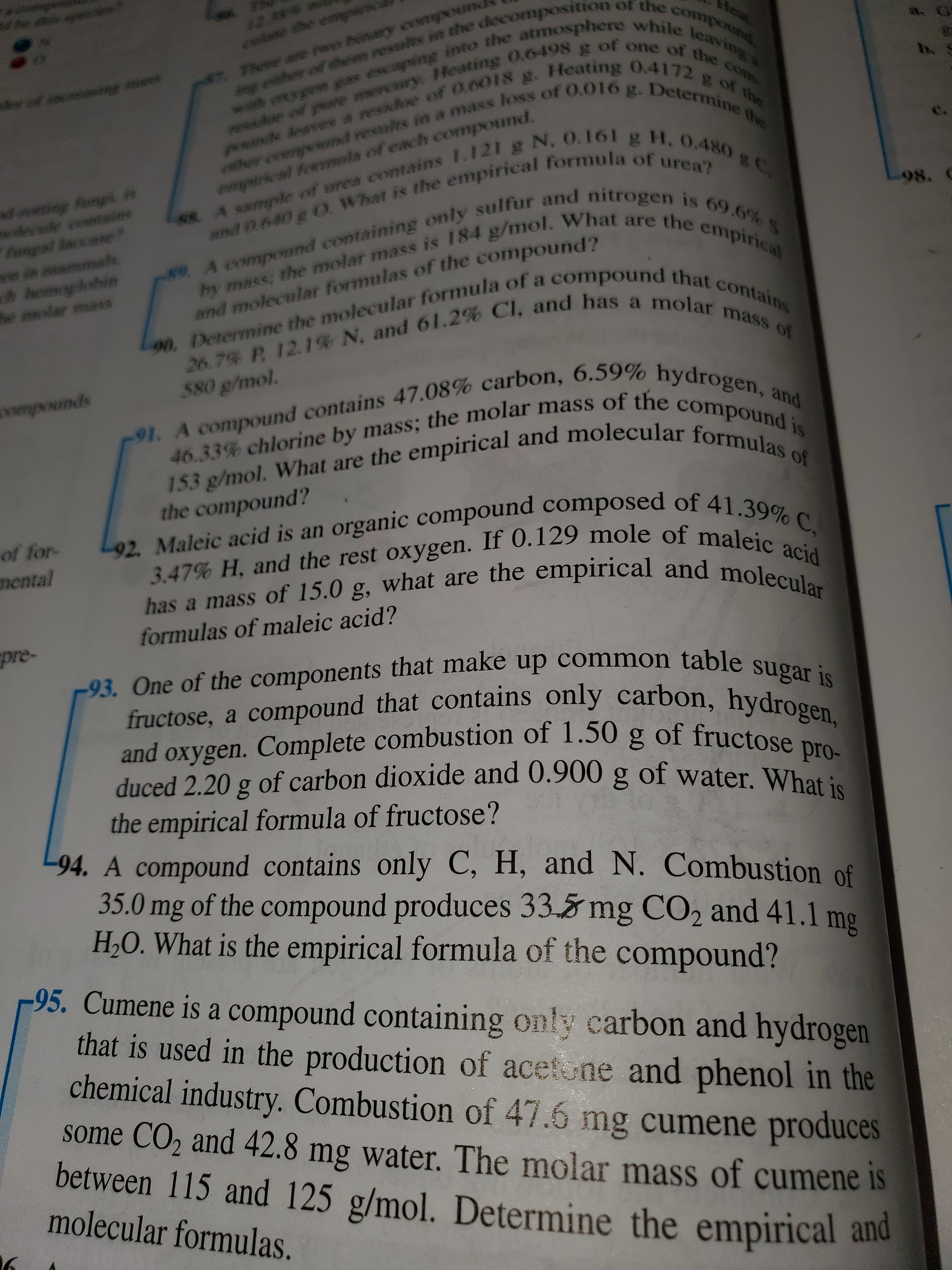 Rhe
r eiher of then resuls in the decomosition of the compound
wh wyyonga esciaping into the atmosphere while leaving &
xixdoe of pore mercwry: eating 0.6498 g of one of the com
peouihde Reavew a resikdue of O.6018 g. HHeating 0.4172 g of the
her comnpend results in a mass loss of O.O16 g. Determine the
28 9
tear
ay: a
4
2. Fhne ancrao binary eowmpoun
b
4af u n
88A sample of urea contains 1.121 g N, O.161 g H. 0.480 gC.
fongi i
dele omeins
fangal se
in mammale
hemlohin
e molar mass
empirical formla of each compound.
and 0.640g O What is the empirical formula of urea?
98.
8e A compoInd containing only sulfur and nitrogen is 69.6% S
hy mass, the molar mass is 184 g/mol. What are the empirical
90. Determine the molecular formula of a compound that contains
and molecular formulas of the compound?
26.7% P. 12.1% N. and 61.2% Cl, and has a molar mass of
580 g/mol.
91. A compound contains 47.08% carbon, 6.59% hydrogen, and
46.33% chlorine by mass; the molar mass of the compound i
153 g/mol. What are the empirical and molecular formulas of
**wmpounds
the compound?
L92. Maleic acid is an organic compound composed of 41.39% C,
3.47% H, and the rest oxygen. If 0.129 mole of maleic acid
has a mass of 15.0 g, what are the empirical and molecular
of for-
mental
formulas of maleic acid?
pre-
-93. One of the components that make up common table sugar is
fructose, a compound that contains only carbon, hydrogen,
and oxygen. Complete combustion of 1.50 g of fructose pro-
duced 2.20 g of carbon dioxide and 0.900 g of water. What is
the empirical formula of fructose?
94. A compound contains only C, H, and N. Combustion of
35.0 mg of the compound produces 33.5 mg CO2 and 41.1 mg
H20. What is the empirical formula of the compound?
95. Cumene is a compound containing only carbon and hydrogen
that is used in the production of acetone and phenol in the
chemical industry. Combustion of 47.6 mg cumene produces
some CO2 and 42.8 mg water. The molar mass of cumene is
between 115 and 125 g/mol. Determine the empirical and
molecular formulas.
20
00
