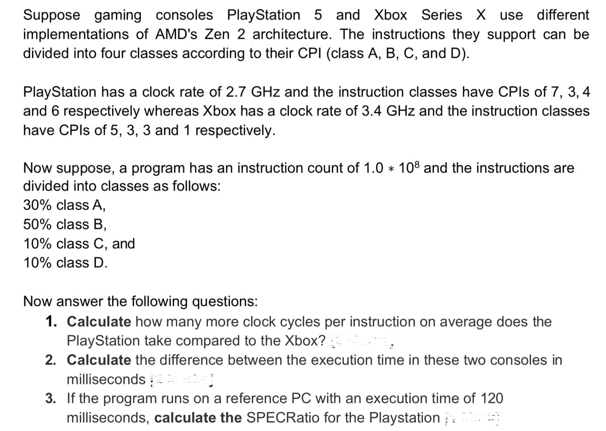 Suppose gaming consoles PlayStation 5 and Xbox Series X use different
implementations of AMD's Zen 2 architecture. The instructions they support can be
divided into four classes according to their CPI (class A, B, C, and D).
PlayStation has a clock rate of 2.7 GHz and the instruction classes have CPIs of 7, 3, 4
and 6 respectively whereas Xbox has a clock rate of 3.4 GHz and the instruction classes
have CPIs of 5, 3, 3 and 1 respectively.
Now suppose, a program has an instruction count of 1.0 * 108 and the instructions are
divided into classes as follows:
30% class A,
50% class B,
10% class C, and
10% class D.
Now answer the following questions:
1. Calculate how many more clock cycles per instruction on average does the
PlayStation take compared to the Xbox?
2. Calculate the difference between the execution time in these two consoles in
milliseconds
3. If the program runs on a reference PC with an execution time of 120
milliseconds, calculate the SPECRatio for the Playstation