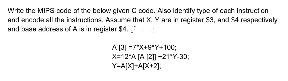 Write the MIPS code of the below given C code. Also identify type of each instruction
and encode all the instructions. Assume that X, Y are in register $3, and $4 respectively
and base address of A is in register $4.
A [3] =7*X+9*Y+100;
X=12*A [A [2]] +21*Y-30;
Y=A[X]+A[X+2];