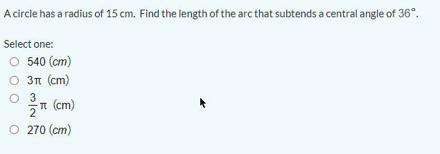 A circle has a radius of 15 cm. Find the length of the arc that subtends a central angle of 36°.
Select one:
O 540 (cm)
3n (cm)
O 3
n (cm)
2
O 270 (cm)
