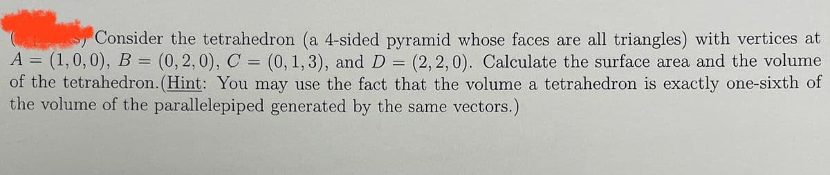 ---
### Geometry of a Tetrahedron

Consider the tetrahedron (a 4-sided pyramid whose faces are all triangles) with vertices at 
- \( A = (1, 0, 0) \)
- \( B = (0, 2, 0) \)
- \( C = (0, 1, 3) \)
- \( D = (2, 2, 0) \). 

#### Task: 
Calculate the surface area and the volume of the tetrahedron.

#### Hint:
You may use the fact that the volume of a tetrahedron is exactly one-sixth of the volume of the parallelepiped generated by the same vectors.

---

In addition to this text, a potential diagram of the tetrahedron showing its vertices labeled with the points A, B, C, and D could help visualize the problem. 

For calculating the volume, you can use the following steps:
1. Determine the vectors \(\vec{AB}\), \(\vec{AC}\), and \(\vec{AD}\) from the given points.
2. Use these vectors to construct the volume of the parallelepiped.
3. Calculate the volume of the tetrahedron as one-sixth of the volume of the parallelepiped.

Regarding the surface area, calculate the area of each triangular face (there are four in a tetrahedron) and sum them up.

This exercise employs concepts from vector mathematics and geometric properties of tetrahedrons and parallelepipeds in 3-dimensional space.