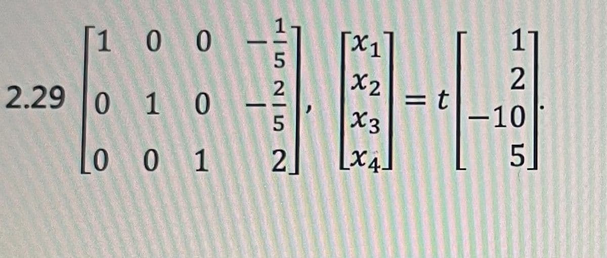 Sure, here is the transcription for the educational website:

---

### Linear Algebra Equation:

Consider the following matrix equation presented in Example 2.29:

\[
\begin{bmatrix}
1 & 0 & 0 & -\frac{1}{5} \\
0 & 1 & 0 & -\frac{2}{5} \\
0 & 0 & 1 & 2
\end{bmatrix}
\begin{bmatrix}
x_1 \\
x_2 \\
x_3 \\
x_4
\end{bmatrix}
= t
\begin{bmatrix}
1 \\
2 \\
-10 \\
5
\end{bmatrix}
\]

In this setup, we have a 3x4 coefficient matrix on the left-hand side, multiplying a 4x1 column vector of variables \(x_1, x_2, x_3, x_4\). The resulting product is scaled by a scalar \(t\) and equated to a 4x1 column vector.

Each element of the equation represents a distinct linear relationship among the variables \(x_1, x_2, x_3, x_4\) and the scalar \(t\).

---

Make sure to understand the structure of the matrix and the dimensions of the involved vectors when solving or analyzing such systems. For further information, refer to the topic of "Systems of Linear Equations" in Linear Algebra.