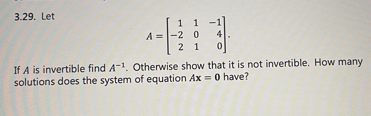 ### Problem 3.29

**Given:**

\[ A = \begin{pmatrix}
1 & 1 & -1 \\
-2 & 0 & 4 \\
2 & 1 & 0 
\end{pmatrix} \]

If \( A \) is invertible, find \( A^{-1} \). Otherwise, show that it is not invertible. How many solutions does the system of equations \( A\mathbf{x} = 0 \) have?

---

**Solution Guide:**

1. **Determine if \( A \) is invertible:**
   - Calculate the determinant of matrix \( A \).
   - If the determinant is non-zero, then \( A \) is invertible, and we can proceed to find \( A^{-1} \).
   - If the determinant is zero, then \( A \) is not invertible.

2. **Calculate the determinant:**
   \[
   \text{det}(A) = 1 \left( \begin{vmatrix}
   0 & 4 \\
   1 & 0 
   \end{vmatrix} \right) - 1 \left( \begin{vmatrix}
   -2 & 4 \\
   2 & 0 
   \end{vmatrix} \right) + (-1) \left( \begin{vmatrix}
   -2 & 0 \\
   2 & 1 
   \end{vmatrix} \right)
   \]
   Simplify the determinants:
   \[
   = 1 (0 \cdot 0 - 4 \cdot 1) - 1 ((-2) \cdot 0 - 4 \cdot 2) + (-1)((-2) \cdot 1 - 0 \cdot 2)
   \]
   \[
   = 1 ( -4 ) - 1 ( - 8 ) + (-1) ( - 2)
   \]
   \[
   = - 4 + 8 - 2
   \]
   \[
   = 2
   \]
   Since the determinant is non-zero (2), matrix \( A \) is invertible.

3. **Find \( A^{-1} \):**
   - Utilize the formula for the inverse of a 3x3 matrix by using co