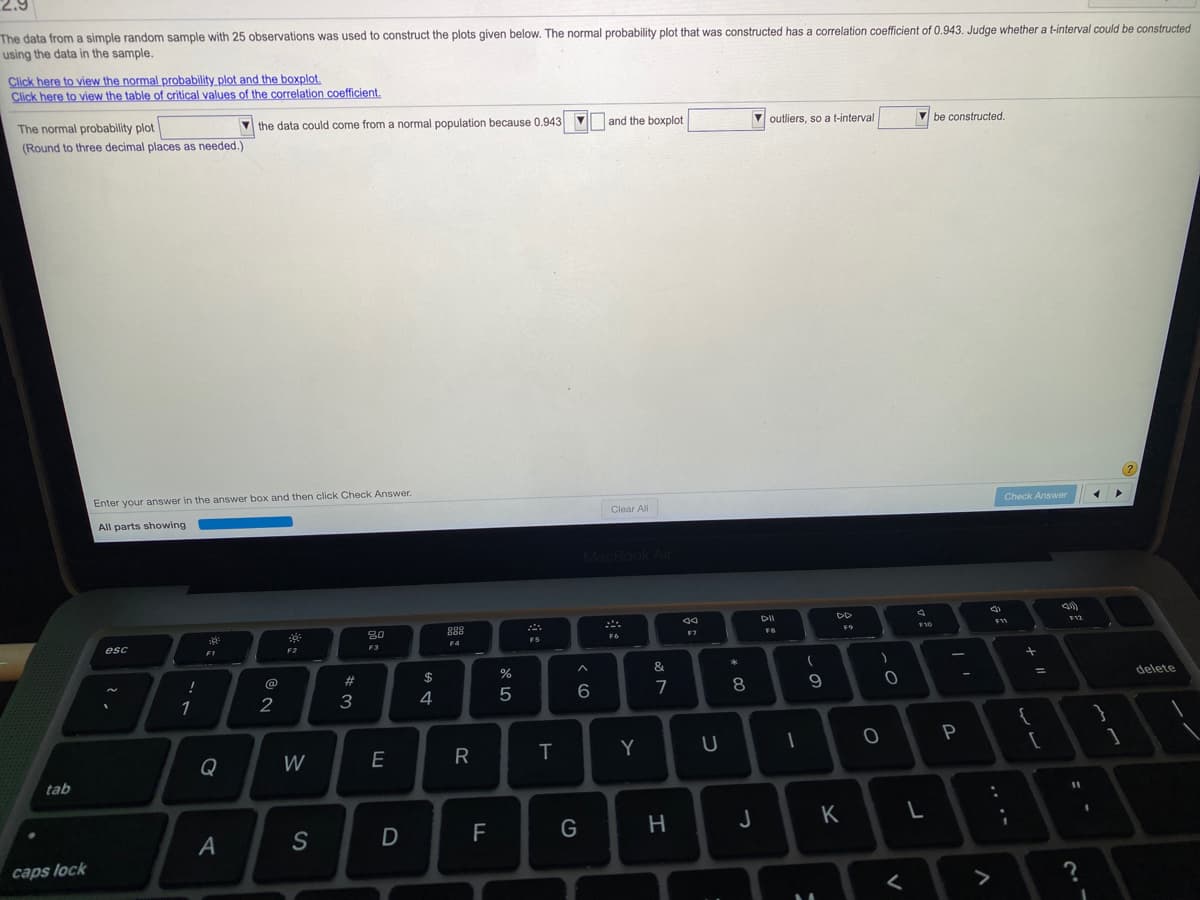 The data from a simple random sample with 25 observations was used to construct the plots given below. The normal probability plot that was constructed has a correlation coefficient of 0.943. Judge whether a t-interval could be constructed
using the data in the sample.
Click here to view the normal probability plot and the boxplot.
Click here to view the table of critical values of the correlation coefficient.
The normal probability plot
V the data could come from a normal population because 0.943
and the boxplot
V outliers, so a t-interval
be constructed.
(Round to three decimal places as needed.)
Enter your answer in the answer box and then click Check Answer.
Check Answer
Clear All
All parts showing
MacBook Air
30
888
F9
F10
F7
F5
esc
F4
F2
F3
F1
#
$
%
&
!
@
delete
%3D
3
4.
5
6
7
1
2
{
Q
W
E
R
Y
tab
G
H
K
caps lock
.. ..
