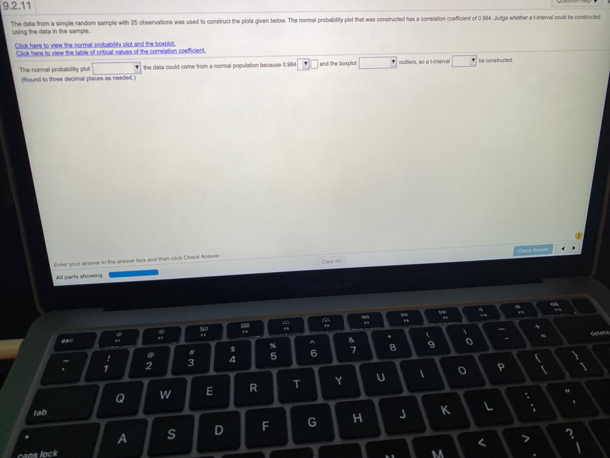 9.2.11
The data from a simple random sample with 25 observations was used to construct the plots given below. The normal probability plot that was constructed has a correlation coefficient of 0.984. Judge whether a t-interval could be constructed
using the data in the sample.
Click here to view the normal probability plot and the boxplot,
Click here to view the table of critical values of the correlation coefficient.
The normal probability plot
V the data could come from a normal population because 0.984
(Round to three decimal places as needed.)
V and the boxplot
V outliers, so a t-interval
be constructed.
Enter your answer in the answer box and then click Check Answer.
Clear All
Check Answer
All parts showing
acBook Alr
DII
DO
80
888
10
FS
F6
esc
F4
F1
F2
@
23
$
delete
%3D
4
5
6.
7
8.
1
2
3
T
Y
Q
W
tab
%31
K
S
caps lock
く
M
.. ..
~の
* CO
つ
