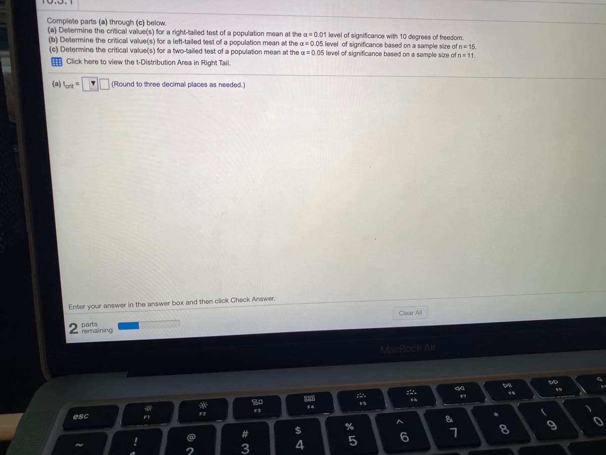 Complete parts (a) through (c) below.
(a) Determine the critical value(s) for a right-tailed test of a population mean at the a = 0.01 level of significance with 10 degrees of freedom.
(b) Determine the critical value(s) for a left-tailed test of a population mean at the a= 0.05 level of significance based on a sample size of n = 15.
(c) Determine the critical value(s) for a two-tailed test of a population mean at the a=0.05 level of significance based on a sample size of n = 11.
A Click here to view the t-Distribution Area in Right Tail.
(a) terit =
(Round to three decimal places as needed.)
Enter your answer in the answer box and then click Check Answer.
Clear All
parts
remaining
MacBook Air
80
888
F7
F8
6
F5
F4
esc
F2
F3
F1
&
2$
%
8.
2
3
4

