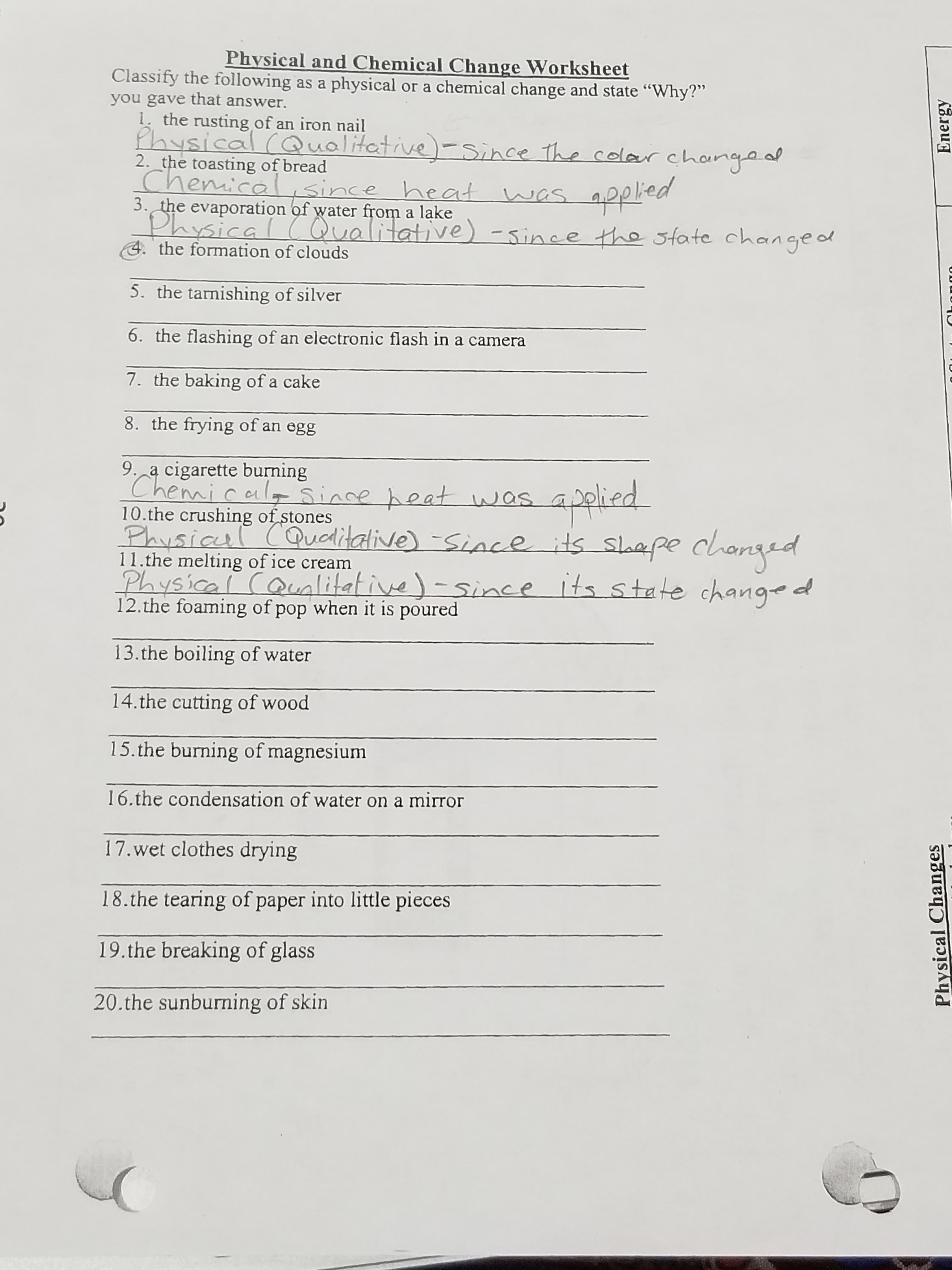 Physical Changes
Energy
Physical and Chemical Change Worksheet
Classify the following as a physical or a chemical change and state "Why?"
you gave that answer.
1. the rusting of an iron nail
Physical
2. the toasting of bread
Chemic
(Qualitative)-Since the colar change
Since
heat
was
as
3. the evaporation of water from a lake
ysical (Qualitative) -since the state changed
Pभनेटीर
4. the formation of clouds
5. the tarnishing of silver
6. the flashing of an electronic flash in a camera
7. the baking of a cake
8. the frying of an egg
9. a cigarette burning
Chemic
10.the crushing of stones
Physicul
11.the melting of ice cream
Physical CQunlitative)-since Its state change d
12.the foaming of pop when it is poured
was
Qualitative) -Since its sloepe changed
13.the boiling of water
14.the cutting of wood
15.the burning of magnesium
16.the condensation of water on a mirror
17.wet clothes drying
18.the tearing of paper into little pieces
19.the breaking of glass
20.the sunburning of skin
