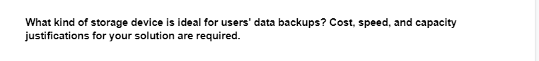 What kind of storage device is ideal for users' data backups? Cost, speed, and capacity
justifications for your solution are required.