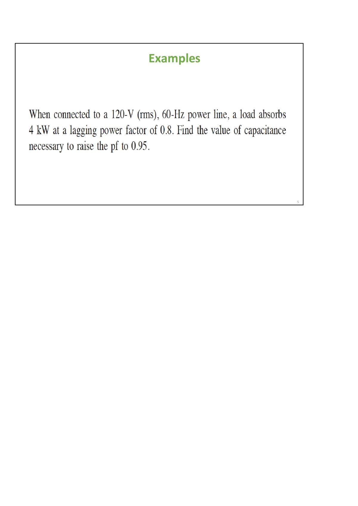 Examples
When connected to a 120-V (rms), 60-Hz power line, a load absorbs
4 kW at a lagging power factor of 0.8. Find the value of capacitance
necessary to raise the pf to 0.95.