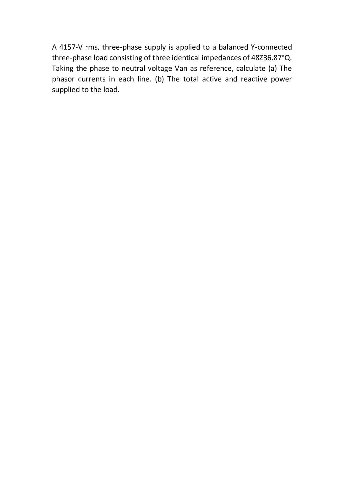 A 4157-V rms, three-phase supply is applied to a balanced Y-connected
three-phase load consisting of three identical impedances of 48Z36.87°Q.
Taking the phase to neutral voltage Van as reference, calculate (a) The
phasor currents in each line. (b) The total active and reactive power
supplied to the load.