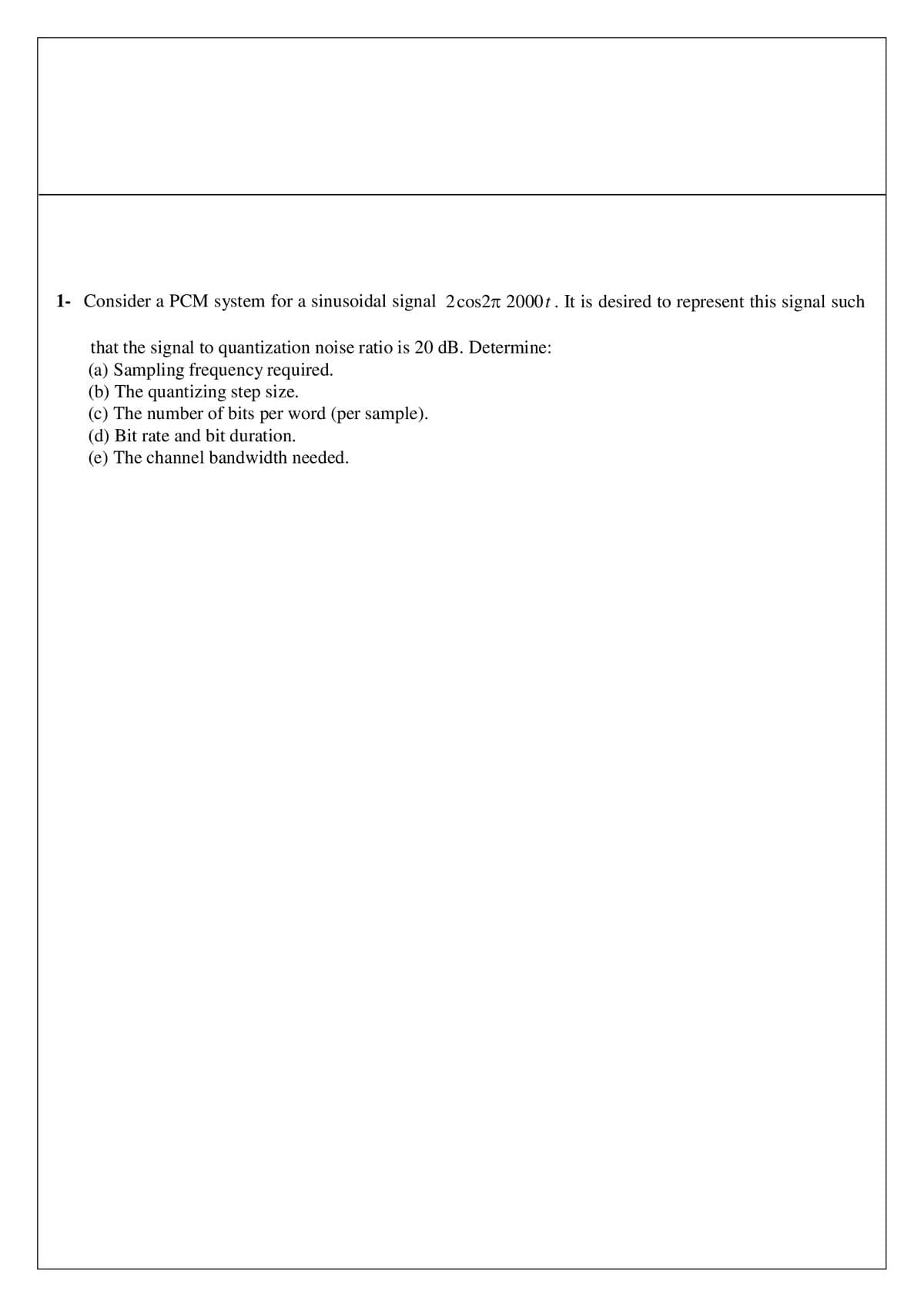 1- Consider a PCM system for a sinusoidal signal 2 cos2л 2000t. It is desired to represent this signal such
that the signal to quantization noise ratio is 20 dB. Determine:
(a) Sampling frequency required.
(b) The quantizing step size.
(c) The number of bits per word (per sample).
(d) Bit rate and bit duration.
(e) The channel bandwidth needed.