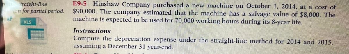 traight-line
4on for partial period.
E9-5 Hinshaw Company purchased a new machine on October 1, 2014, at a cost of
$90,000. The company estimated that the machine has a salvage value of $8,000. The
machine is expected to be used for 70,000 working hours during its 8-year life.
AP
XLS
Instructions
Compute the depreciation expense under the straight-line method for 2014 and 2015,
assuming a December 31 year-end.
