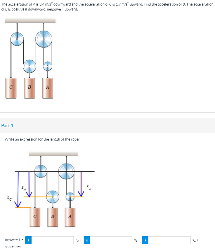 The acceleration of A is 3.4 m/s? downward and the acceleration of Cis 1.7 m/s? upward. Find the acceleration of B. The acceleration
of B is positive if downward, negative if upward.
B
Part 1
Write an expression for the length of the rope.
S A
SB
SC
B
Sg+
i
SA+
Answer: L =
constants
