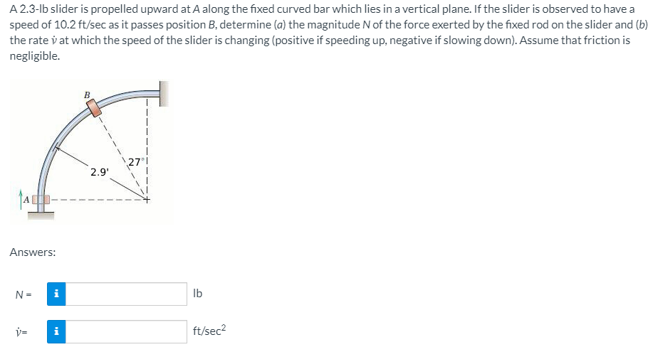 A 2.3-lb slider is propelled upward at A along the fixed curved bar which lies in a vertical plane. If the slider is observed to have a
speed of 10.2 ft/sec as it passes position B, determine (a) the magnitude N of the force exerted by the fixed rod on the slider and (b)
the rate v at which the speed of the slider is changing (positive if speeding up, negative if slowing down). Assume that friction is
negligible.
27
2.9'
A-
Answers:
N =
i
Ib
v=
i
ft/sec2
