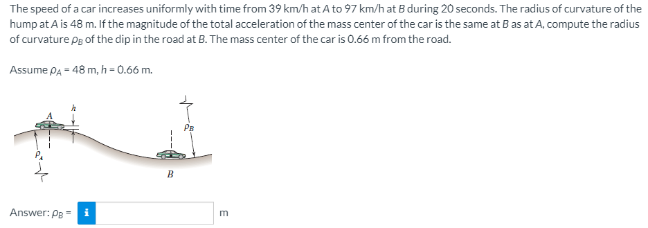 The speed of a car increases uniformly with time from 39 km/h at A to 97 km/h at B during 20 seconds. The radius of curvature of the
hump at A is 48 m. If the magnitude of the total acceleration of the mass center of the car is the same at B as at A, compute the radius
of curvature pg of the dip in the road at B. The mass center of the car is 0.66 m from the road.
Assume PA = 48 m, h = 0.66 m.
Рв
В
Answer: PB -i
m
