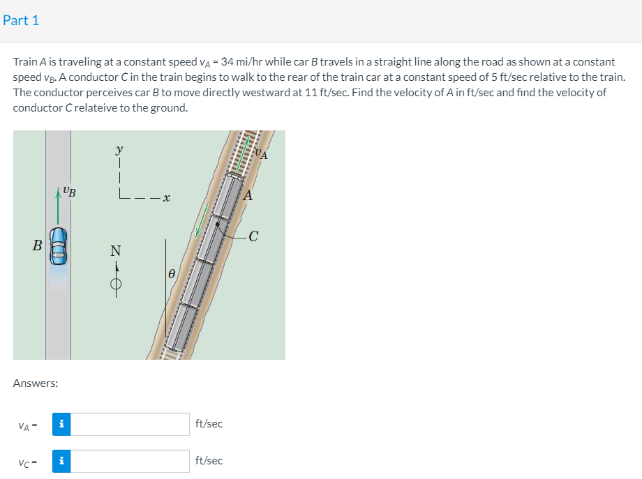 Part 1
Train A is traveling at a constant speed vA = 34 mi/hr while car B travels in a straight line along the road as shown at a constant
speed vg. A conductor Cin the train begins to walk to the rear of the train car at a constant speed of 5 ft/sec relative to the train.
The conductor perceives car B to move directly westward at 11 ft/sec. Find the velocity of A in ft/sec and find the velocity of
conductor C relateive to the ground.
y
VA
UB
L--x
-C
B
N
Answers:
i
ft/sec
VA
ft/sec
Vc=
