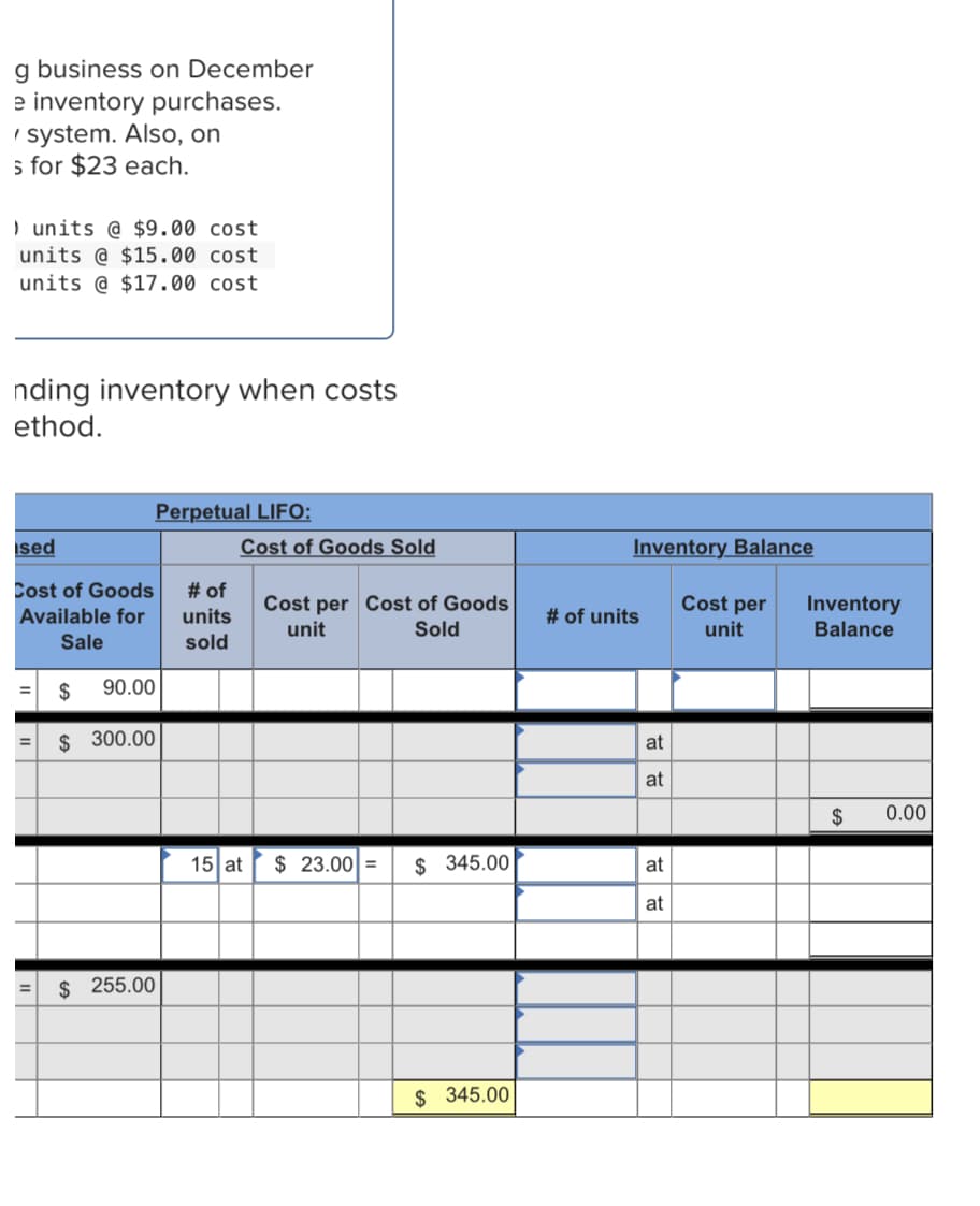 g business on December
e inventory purchases.
I system. Also, on
s for $23 each.
) units @ $9.00 cost
units @ $15.00 cost
units @ $17.00 cost
nding inventory when costs
ethod.
Perpetual LIFO:
ised
Cost of Goods Sold
Inventory Balance
Cost of Goods
# of
Cost per Cost of Goods
Sold
Cost per
Inventory
Balance
Available for
units
# of units
unit
unit
Sale
sold
$
90.00
%3D
$ 300.00
at
%3D
at
$
0.00
15 at
$ 23.00 =
$ 345.00
at
at
$ 255.00
$ 345.00
