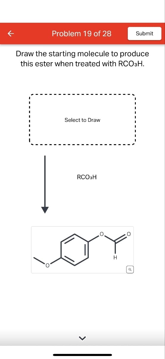 K
Problem 19 of 28
Submit
Draw the starting molecule to produce
this ester when treated with RCO3H.
Select to Draw
RCO3H
H
Q