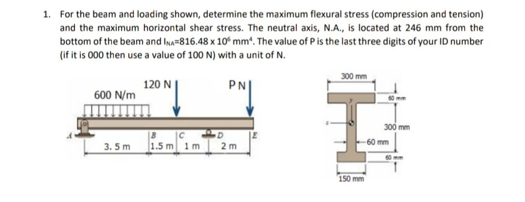 1. For the beam and loading shown, determine the maximum flexural stress (compression and tension)
and the maximum horizontal shear stress. The neutral axis, N.A., is located at 246 mm from the
bottom of the beam and Ina=816.48 x 106 mmª. The value of P is the last three digits of your ID number
(if it is 000 then use a value of 100 N) with a unit of N.
300 mm
120 N
PN
600 N/m
60 mm
300 mm
|B
|C
60 mm
3. 5 m
1.5 m 1 m
2 m
60 mm
150 mm
