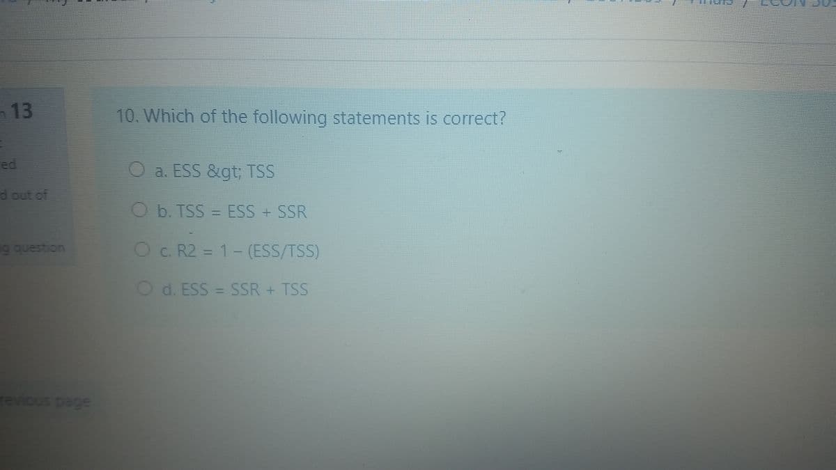 n 13
10. Which of the following statements is correct?
ed
O a. ESS &gt; TSS
dout of
O b. TSS = ESS + SSR
%3D
9 question
Oc. R2 = 1- (ESS/TSS)
O d. ESS = SSR + TSS
revious page
